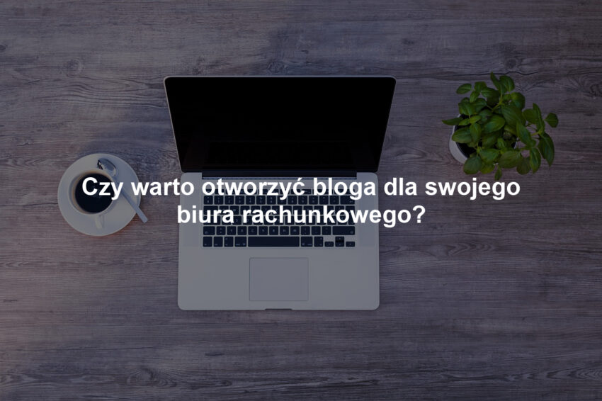 Czy warto otworzyć bloga dla swojego biura rachunkowego?