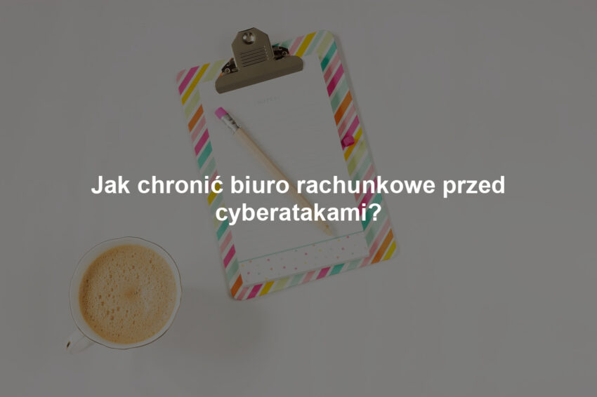 Jak chronić biuro rachunkowe przed cyberatakami?