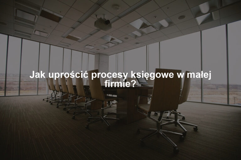 Jak uprościć procesy księgowe w małej firmie?