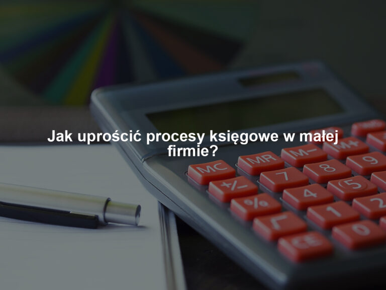 Jak uprościć procesy księgowe w małej firmie?