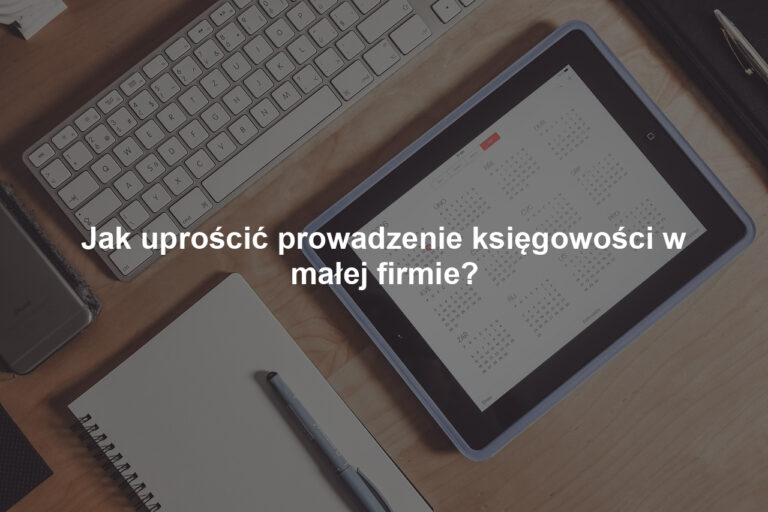 Jak uprościć prowadzenie księgowości w małej firmie?
