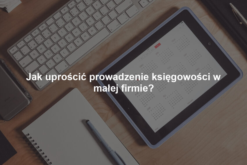Jak uprościć prowadzenie księgowości w małej firmie?