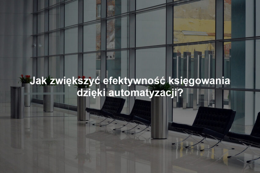 Jak zwiększyć efektywność księgowania dzięki automatyzacji?