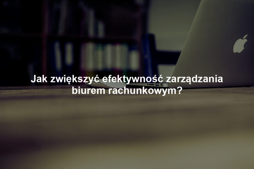 Jak zwiększyć efektywność zarządzania biurem rachunkowym?