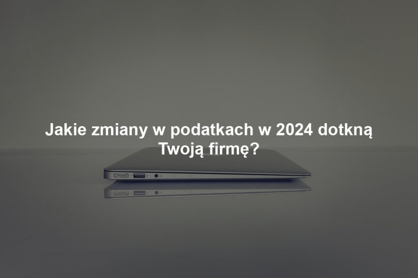Jakie zmiany w podatkach w 2024 dotkną Twoją firmę?