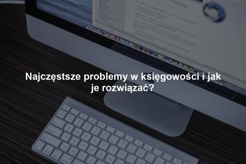 Najczęstsze problemy w księgowości i jak je rozwiązać?