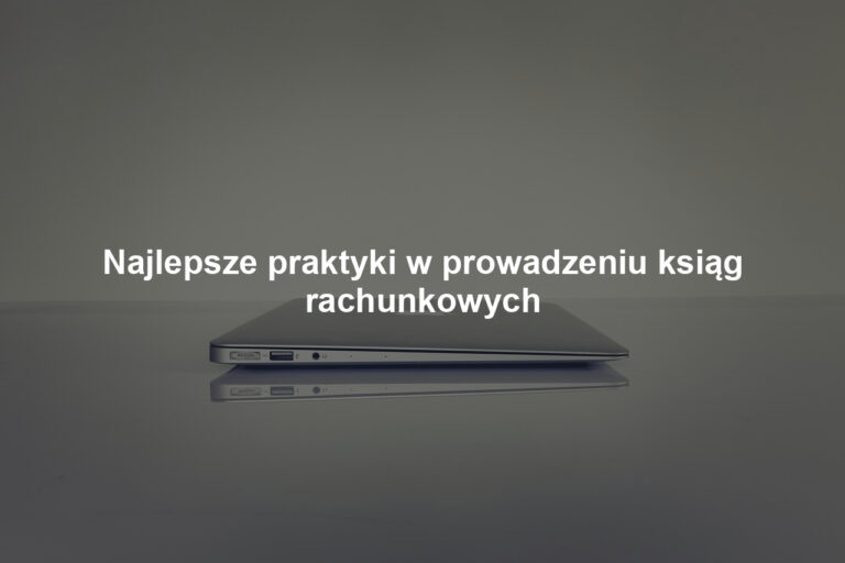 Najlepsze praktyki w prowadzeniu ksiąg rachunkowych