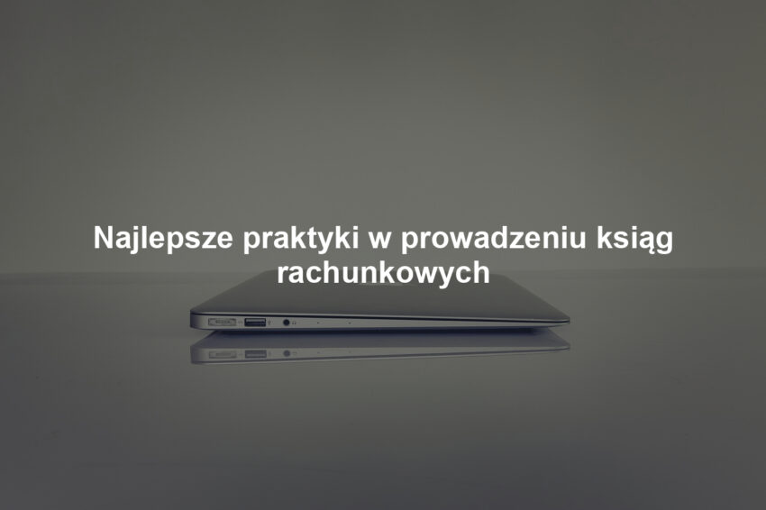 Najlepsze praktyki w prowadzeniu ksiąg rachunkowych
