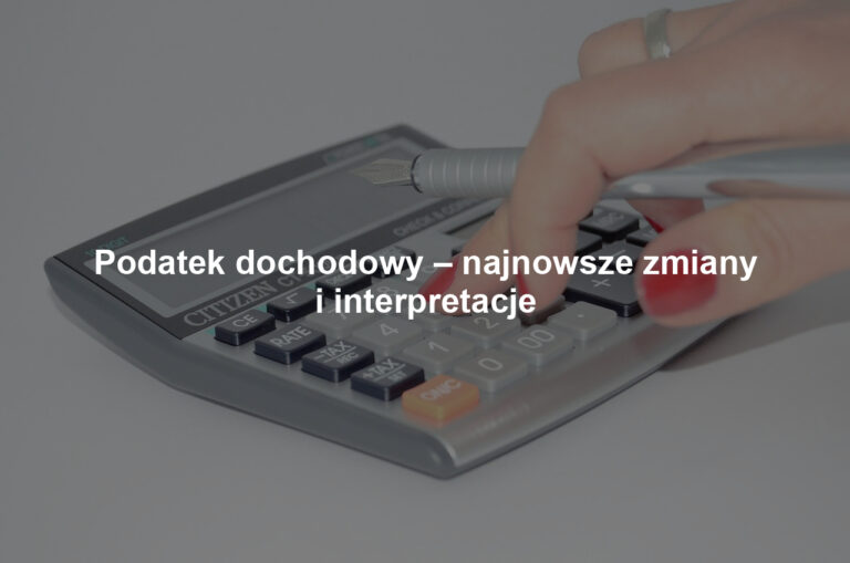 Podatek dochodowy – najnowsze zmiany i interpretacje