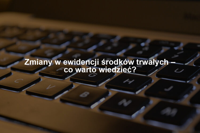 Zmiany w ewidencji środków trwałych – co warto wiedzieć?